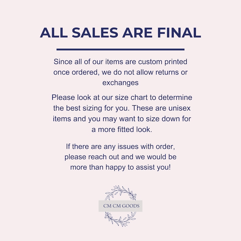 May include: Text on a white background that reads "ALL SALES ARE FINAL".  The text is in a dark blue font.  Below the text is a paragraph explaining that all items are custom printed and therefore returns and exchanges are not allowed.  The text also explains that the sizing is unisex and that customers may want to size down for a more fitted look.  The text also states that if there are any issues with an order, customers should reach out for assistance.  The text ends with the words "CM CM GOODS" in a dark blue font.