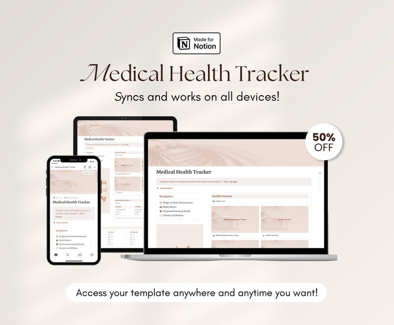 May include: A mockup of a medical health tracker template for the app Notion. The template is shown on a laptop, tablet, and phone. The text "Medical Health Tracker" is displayed on the screen. The text "Syncs and works on all devices!" is displayed below the title. The text "50% OFF" is displayed in a red circle in the top right corner of the image. The text "Access your template anywhere and anytime you want!" is displayed at the bottom of the image.