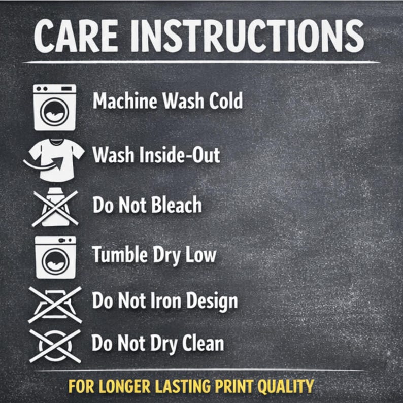 May include: Care instructions graphic on a dark background. The text includes: Machine Wash Cold, Wash Inside-Out, Do Not Bleach, Tumble Dry Low, Do Not Iron Design, and Do Not Dry Clean. The text at the bottom reads: FOR LONGER LASTING PRINT QUALITY.