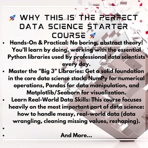 May include: A white graphic with the text: "WHY THIS IS THE PERFECT DATA SCIENCE STARTER COURSE." The text highlights the course's practical approach, Python libraries, and real-world data skills. A 3D geometric shape is in the background.