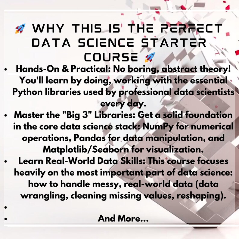May include: A white graphic with the text: "WHY THIS IS THE PERFECT DATA SCIENCE STARTER COURSE." The text highlights the course's practical approach, Python libraries, and real-world data skills. A 3D geometric shape is in the background.