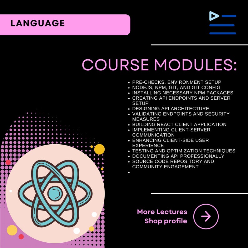 以下が含まれることがあります： ピンクと黒のグラフィックで、「LANGUAGE」と「COURSE MODULES:」というテキストが白で表示されています。このグラフィックは、API開発のコースのモジュールをリストアップしており、事前チェック、環境設定、APIアーキテクチャの設計、エンドポイントの検証、Reactクライアントアプリケーションの構築などがあります。また、スタイリッシュな原子記号と、右向き矢印に「More Lectures Shop profile」というテキストも含まれています。