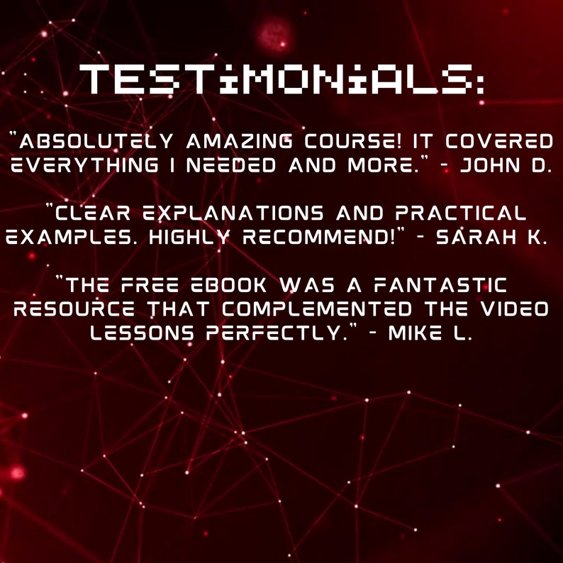 May include: A red background with a white grid pattern and text that reads "TESTIMONIALS:" followed by three customer testimonials. The first testimonial reads "ABSOLUTELY AMAZING COURSE! IT COVERED EVERYTHING I NEEDED AND MORE." - JOHN D. The second testimonial reads "CLEAR EXPLANATIONS AND PRACTICAL EXAMPLES. HIGHLY RECOMMEND!" - SARAH K. The third testimonial reads "THE FREE EBOOK WAS A FANTASTIC RESOURCE THAT COMPLEMENTED THE VIDEO LESSONS PERFECTLY." - MIKE L.