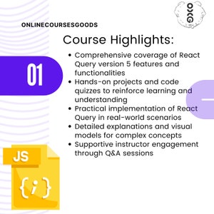 May include: A purple circle with the number 01 inside. The text "ONLINECOURSESGOODS" is above the circle. The text "Course Highlights" is in a larger font size than the rest of the text. The text below the title includes a list of bullet points describing the course highlights. The bullet points include: Comprehensive coverage of React Query version 5 features and functionalities, Hands-on projects and code quizzes to reinforce learning and understanding, Practical implementation of React Query in real-world scenarios, Detailed explanations and visual models for complex concepts, Supportive instructor engagement through Q&A sessions. A yellow rectangle with the text "JS" in the upper left corner and the text "{i}" inside the rectangle is in the lower left corner of the image.