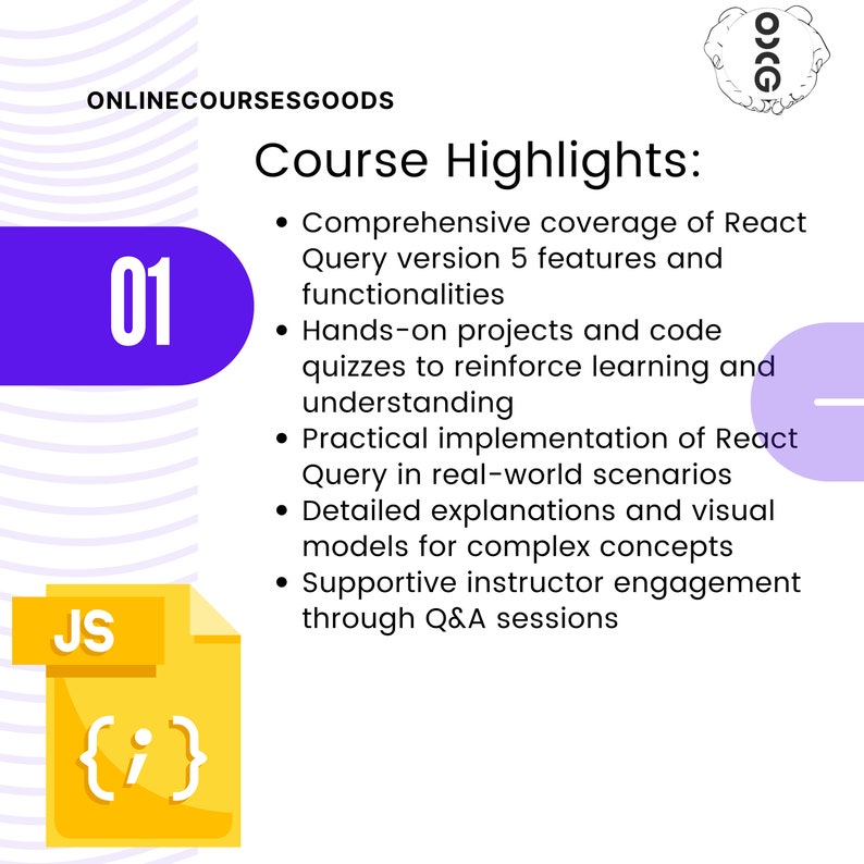 May include: A purple circle with the number 01 inside. The text "ONLINECOURSESGOODS" is above the circle. The text "Course Highlights" is in a larger font size than the rest of the text. The text below the title includes a list of bullet points describing the course highlights. The bullet points include: Comprehensive coverage of React Query version 5 features and functionalities, Hands-on projects and code quizzes to reinforce learning and understanding, Practical implementation of React Query in real-world scenarios, Detailed explanations and visual models for complex concepts, Supportive instructor engagement through Q&A sessions. A yellow rectangle with the text "JS" in the upper left corner and the text "{i}" inside the rectangle is in the lower left corner of the image.