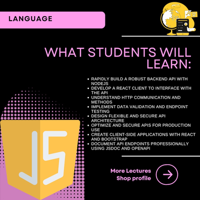 以下が含まれることがあります： ピンクの「LANGUAGE」というテキストの上に黄色いJavaScriptロゴがあり、その下に黒色の「WHAT STUDENTS WILL LEARN:」というテキストがあります。ロゴの下のテキストには、JavaScriptコースで学生が学ぶスキルがリストされています。Node.jsを使用した堅牢なバックエンドAPIの構築、APIとのインターフェースを構築するReactクライアントの開発、HTTP通信とメソッドの理解、データ検証とエンドポイントテストの実装、柔軟で安全なAPIアーキテクチャの設計、本番環境での使用のためのAPIの最適化とセキュリティ、ReactとBootstrapを使用したクライアントサイドアプリケーションの作成、JSDocとOpenAPIを使用したAPIエンドポイントのプロフェッショナルなドキュメント作成などです。「More Lectures Shop profile」というテキストは、右を指す右矢印のある白い長方形の中にあります。