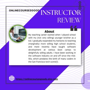 May include: Purple and white graphic with the text "ONLINECOURSESGOOD INSTRUCTOR REVIEW" and a quote about the instructor's teaching career. The quote includes the text "My teaching career started when I played school with my (not very willing) younger brother as a kid. I gradually expanded my horizons to teaching (marginally) more willing high school students, and more recently have taught software development at various boot camps to delightfully willing adults. I have been working in the software industry on and off since the mid-90s, which predates the birth of many coders in the San Francisco tech scene(!)."  The graphic also includes a photo of a person sitting at a computer and the website address "https://onlinecoursesgoods.etsy.com".