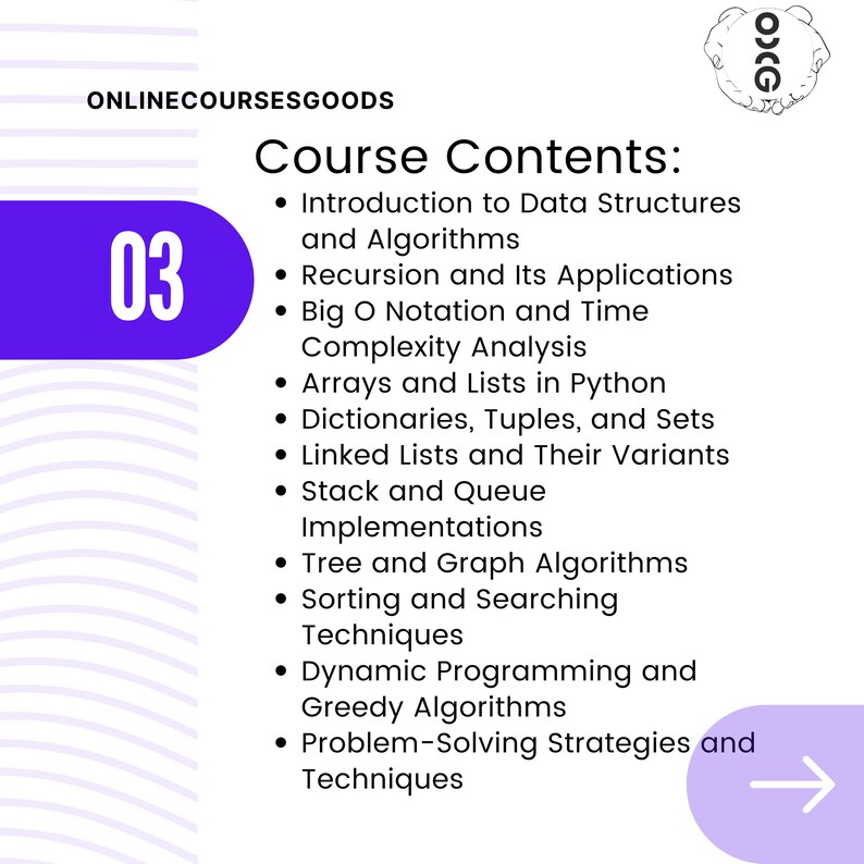 Puede incluir: Un gr&aacute;fico morado y blanco con el n&uacute;mero 03 en un c&iacute;rculo grande. El texto "ONLINECOURSESGOODS" est&aacute; en la parte superior del gr&aacute;fico. El texto "Contenido del curso" est&aacute; en una fuente grande. El gr&aacute;fico enumera los siguientes temas del curso: Introducci&oacute;n a las estructuras de datos y los algoritmos, Recursi&oacute;n y sus aplicaciones, Notaci&oacute;n Big O y an&aacute;lisis de la complejidad, Arreglos y listas en Python, Diccionarios, tuplas y conjuntos, Listas enlazadas y sus variantes, Implementaciones de pila y cola, Algoritmos de &aacute;rboles y gr&aacute;ficos, T&eacute;cnicas de clasificaci&oacute;n y b&uacute;squeda, Programaci&oacute;n din&aacute;mica y algoritmos voraces, Estrategias y t&eacute;cnicas de resoluci&oacute;n de problemas.
