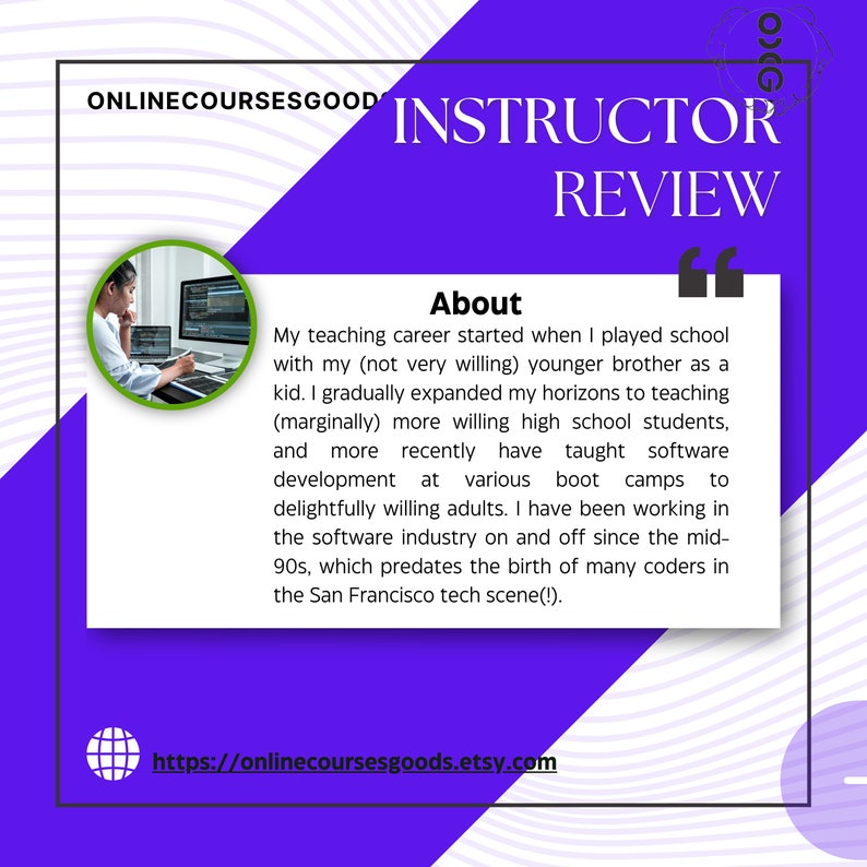 May include: Purple and white graphic with the text "ONLINECOURSESGOOD INSTRUCTOR REVIEW" and a quote about the instructor's teaching career. The quote includes the text "My teaching career started when I played school with my (not very willing) younger brother as a kid. I gradually expanded my horizons to teaching (marginally) more willing high school students, and more recently have taught software development at various boot camps to delightfully willing adults. I have been working in the software industry on and off since the mid-90s, which predates the birth of many coders in the San Francisco tech scene(!)."  The graphic also includes a photo of a person sitting at a computer and the website address "https://onlinecoursesgoods.etsy.com".