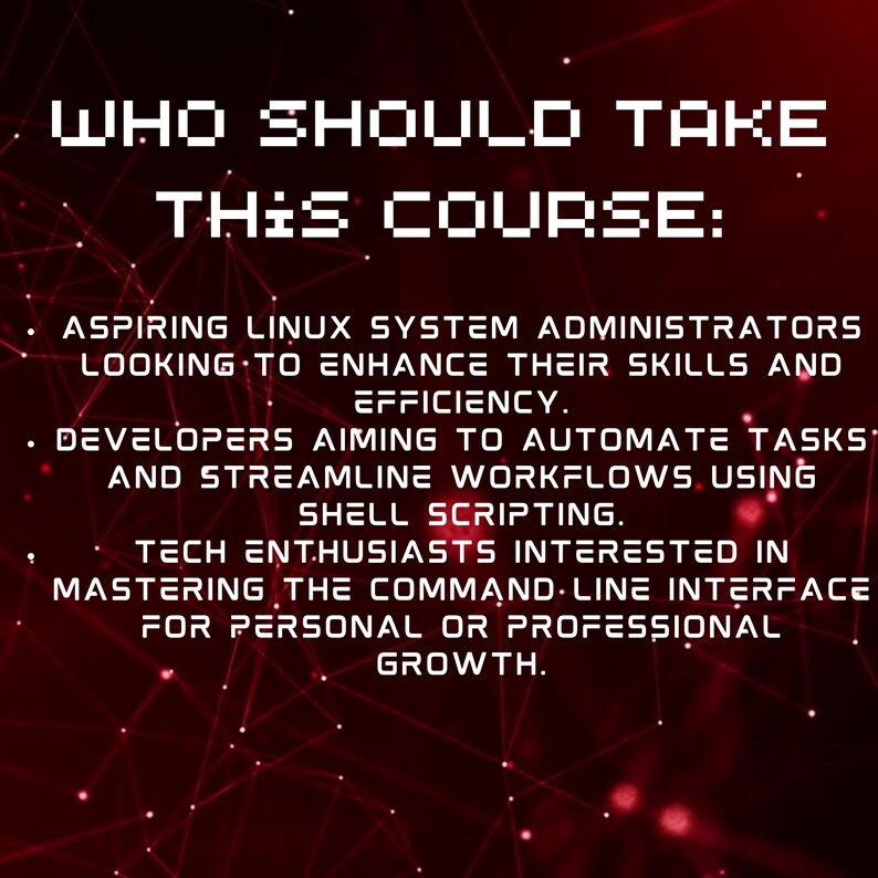 Peut inclure: Texte rouge sur fond noir avec un motif g&eacute;om&eacute;trique rouge et blanc. Le texte dit "WHO SHOULD TAKE THIS COURSE: ASPIRING LINUX SYSTEM ADMINISTRATORS LOOKING TO ENHANCE THEIR SKILLS AND EFFICIENCY. DEVELOPERS AIMING TO AUTOMATE TASKS AND STREAMLINE WORKFLOWS USING SHELL SCRIPTING. TECH ENTHUSIASTS INTERESTED IN MASTERING THE COMMAND LINE INTERFACE FOR PERSONAL OR PROFESSIONAL GROWTH."