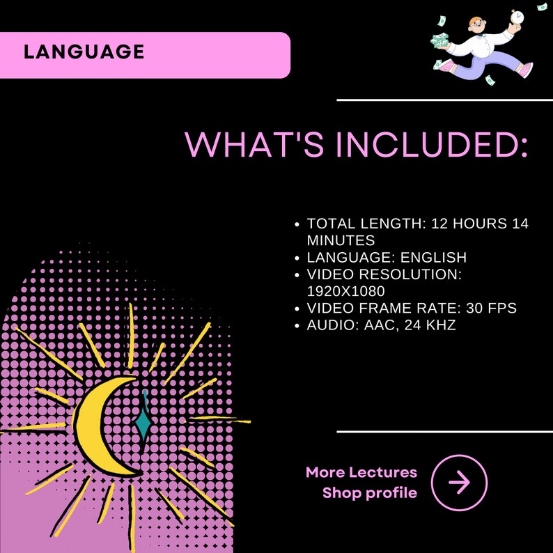 以下が含まれることがあります： 黄色い三日月と太陽の光線が描かれた黒とピンクのグラフィック。グラフィックの上部にはピンク色の長方形の中に「LANGUAGE」というテキストが書かれている。「WHAT'S INCLUDED:」というテキストはピンク色のテキストで書かれている。その下のテキストには、総時間、言語、ビデオ解像度、ビデオフレームレート、オーディオなど、コースの詳細が記載されている。「More Lectures Shop profile」というテキストは、右向きの矢印付きの白いテキストで書かれている。