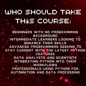 May include: A red and black graphic with a white text overlay. The text reads "Who should take this course?" and lists the following: Beginners with no programming background, Intermediate learners looking to enhance their skills, Advanced programmers seeking to stay current with the latest Python features, Data analysts and scientists integrating Python into their workflows, Professionals using Python for automation and data processing.