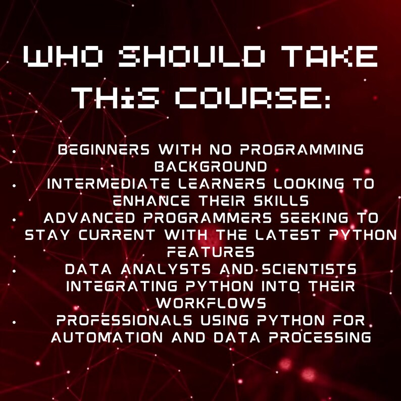 May include: A red and black graphic with a white text overlay. The text reads "Who should take this course?" and lists the following: Beginners with no programming background, Intermediate learners looking to enhance their skills, Advanced programmers seeking to stay current with the latest Python features, Data analysts and scientists integrating Python into their workflows, Professionals using Python for automation and data processing.