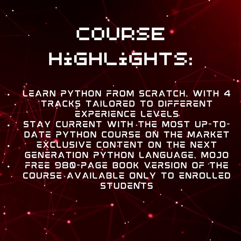 May include: A red and black graphic with white text that reads "COURSE HIGHLIGHTS:"  Learn Python from scratch, with 4 tracks tailored to different experience levels. Stay current with the most up-to-date Python course on the market. Exclusive content on the next generation Python language, Mojo. Free 980-page book version of the course available only to enrolled students.
