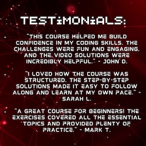 Może przedstawiać: Czerwone tło z białym tekstem, kt&oacute;ry brzmi "TESTIMONIALS:". Trzy opinie klient&oacute;w są wyświetlane w białym tekście z czarnymi konturami. Pierwsza opinia brzmi "THIS COURSE HELPED ME BUILD CONFIDENCE IN MY CODING SKILLS. THE CHALLENGES WERE FUN AND ENGAGING, AND THE VIDEO SOLUTIONS WERE INCREDIBLY HELPFUL." - JOHN D. Druga opinia brzmi "I LOVED HOW THE COURSE WAS STRUCTURED. THE STEP-BY-STEP SOLUTIONS MADE IT EASY TO FOLLOW ALONG AND LEARN AT MY OWN PACE." - SARAH L. Trzecia opinia brzmi "A GREAT COURSE FOR BEGINNERS! THE EXERCISES COVERED ALL THE ESSENTIAL TOPICS AND PROVIDED PLENTY OF PRACTICE." - MARK T.