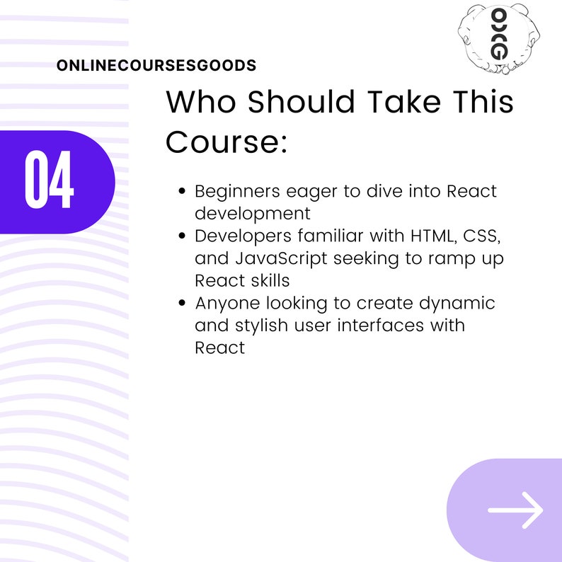 May include: A purple circle with the number 04 inside. The text "Who Should Take This Course:" is in black text. Below the text are three bullet points describing who should take the course. The bullet points are in black text. The text "Beginners eager to dive into React development" is the first bullet point. The text "Developers familiar with HTML, CSS, and JavaScript seeking to ramp up React skills" is the second bullet point. The text "Anyone looking to create dynamic and stylish user interfaces with React" is the third bullet point.