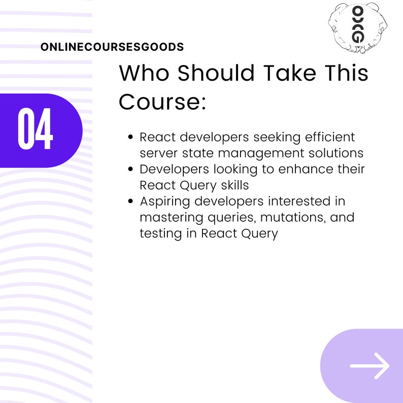 May include: A purple circle with the number 04 in white text. The text "ONLINECOURSESGOODS" is in black text. The text "Who Should Take This Course:" is in black text. The text "React developers seeking efficient server state management solutions Developers looking to enhance their React Query skills Aspiring developers interested in mastering queries, mutations, and testing in React Query" is in black text. A purple arrow pointing to the right.
