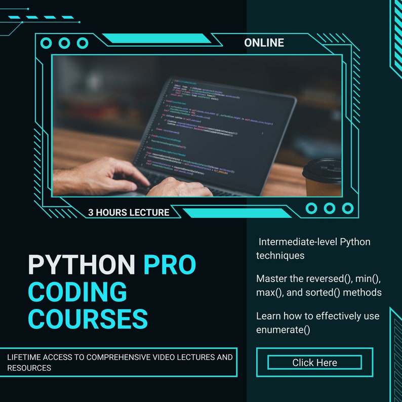 May include: A teal and black graphic with the text "PYTHON PRO CODING COURSES" and "LIFETIME ACCESS TO COMPREHENSIVE VIDEO LECTURES AND RESOURCES". The graphic also includes a picture of a person's hands typing on a laptop with code on the screen. The text "3 HOURS LECTURE" is below the laptop. The text "ONLINE" is in the upper right corner of the graphic. The text "Intermediate-level Python techniques" is in the lower right corner of the graphic. The text "Master the reversed(), min(), max(), and sorted() methods" is below the text "Intermediate-level Python techniques". The text "Learn how to effectively use enumerate()" is below the text "Master the reversed(), min(), max(), and sorted() methods". The text "Click Here" is in a teal button in the lower right corner of the graphic.