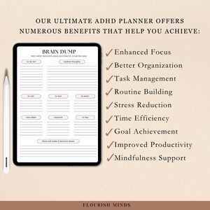 May include: A digital planner designed for people with ADHD. The planner features a brain dump section with a to-do list, random thoughts, to call, to text, to email, new ideas, research, to buy, and a section to think and make a decision about. The planner also lists benefits of using it, including enhanced focus, better organization, task management, routine building, stress reduction, time efficiency, goal achievement, improved productivity, and mindfulness support. The planner is titled "Brain Dump" and the text "Flourish Minds" is at the bottom of the page.