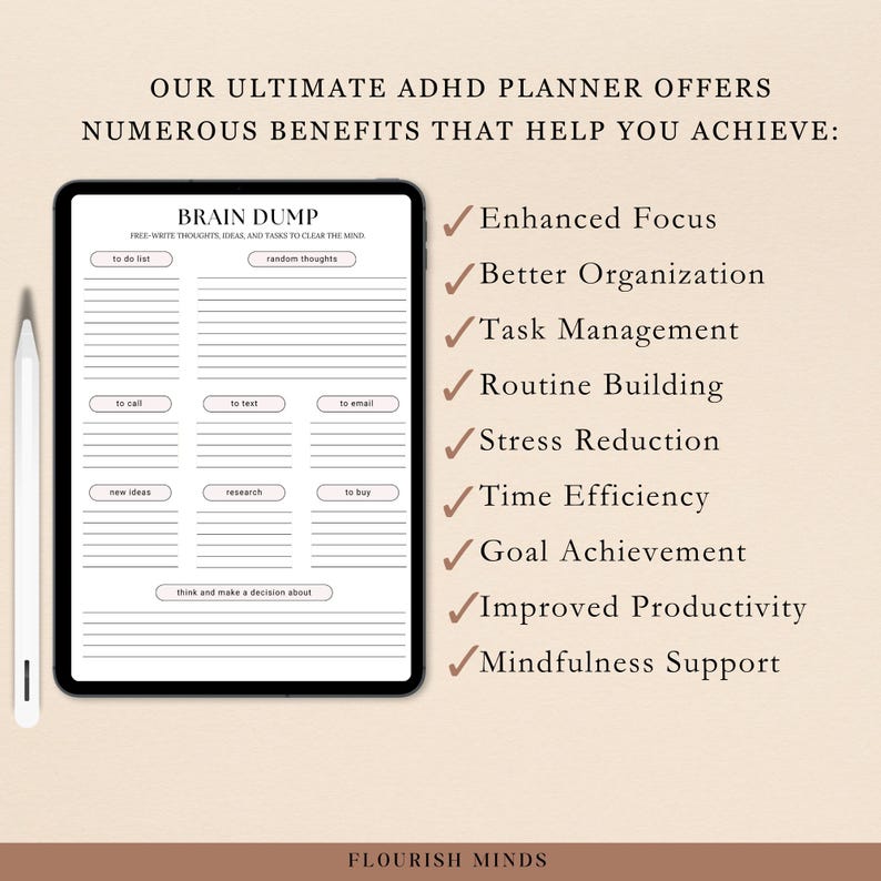 May include: A digital planner designed for people with ADHD. The planner features a brain dump section with a to-do list, random thoughts, to call, to text, to email, new ideas, research, to buy, and a section to think and make a decision about. The planner also lists benefits of using it, including enhanced focus, better organization, task management, routine building, stress reduction, time efficiency, goal achievement, improved productivity, and mindfulness support. The planner is titled "Brain Dump" and the text "Flourish Minds" is at the bottom of the page.