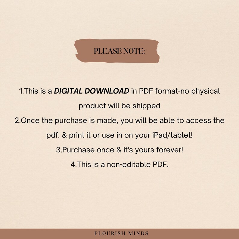 May include: A digital download notice with the text "PLEASE NOTE:" in a brown rectangle. The text below explains that the product is a digital download in PDF format, and that no physical product will be shipped. The notice also states that the purchase is a one-time purchase and that the PDF is non-editable. The text at the bottom of the image reads "FLOURISH MINDS".