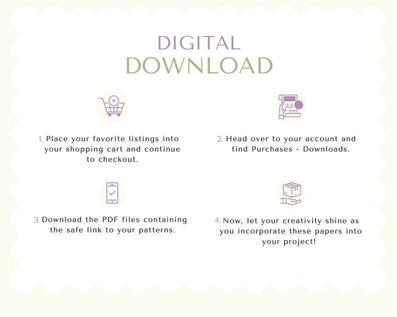 May include: A four-step guide on how to download digital files from an online store. The steps are illustrated with icons: a shopping cart, a computer screen, a mobile phone, and a box in a hand. The text reads: "DIGITAL DOWNLOAD 1. Place your favorite listings into your shopping cart and continue to checkout. 2. Head over to your account and find Purchases - Downloads. 3. Download the PDF files containing the safe link to your patterns. 4. Now, let your creativity shine as you incorporate these papers into your project!"