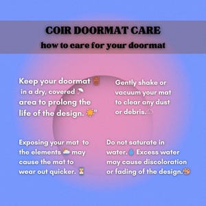 May include: A pink and blue graphic with text that reads "COIR DOORMAT CARE how to care for your doormat". The graphic has four tips for caring for a doormat: Keep your doormat in a dry, covered area to prolong the life of the design. Gently shake or vacuum your mat to clear any dust or debris. Exposing your mat to the elements may cause the mat to wear out quicker. Do not saturate in water. Excess water may cause discoloration or fading of the design.