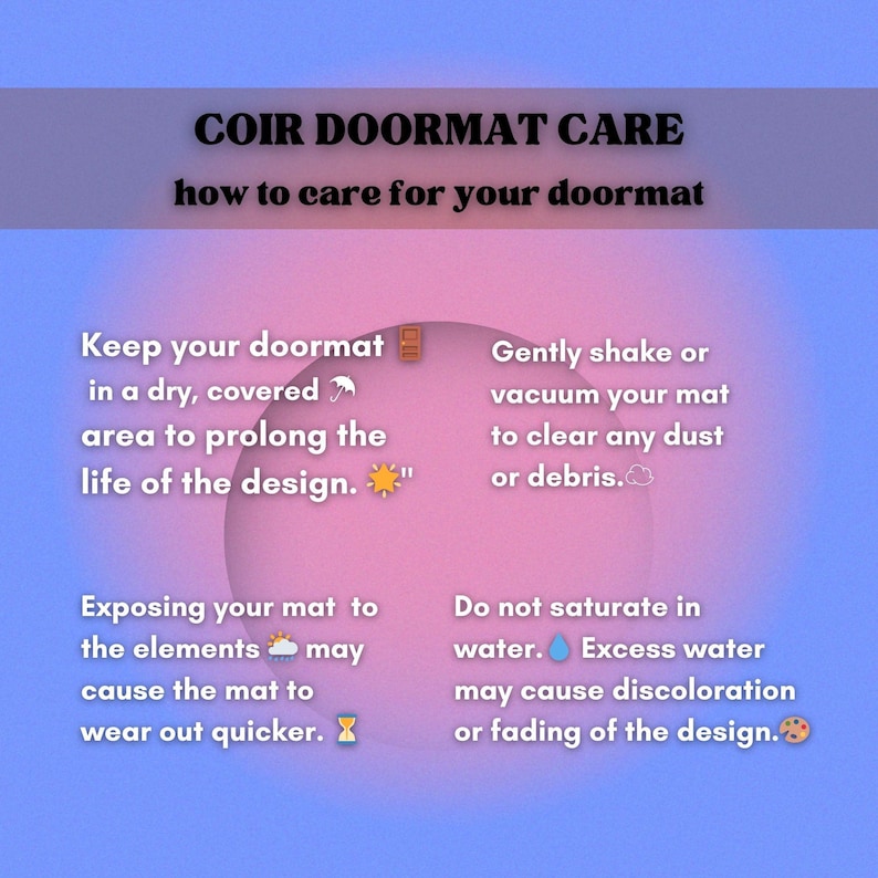 May include: A pink and blue graphic with text that reads "COIR DOORMAT CARE how to care for your doormat". The graphic has four tips for caring for a doormat: Keep your doormat in a dry, covered area to prolong the life of the design. Gently shake or vacuum your mat to clear any dust or debris. Exposing your mat to the elements may cause the mat to wear out quicker. Do not saturate in water. Excess water may cause discoloration or fading of the design.