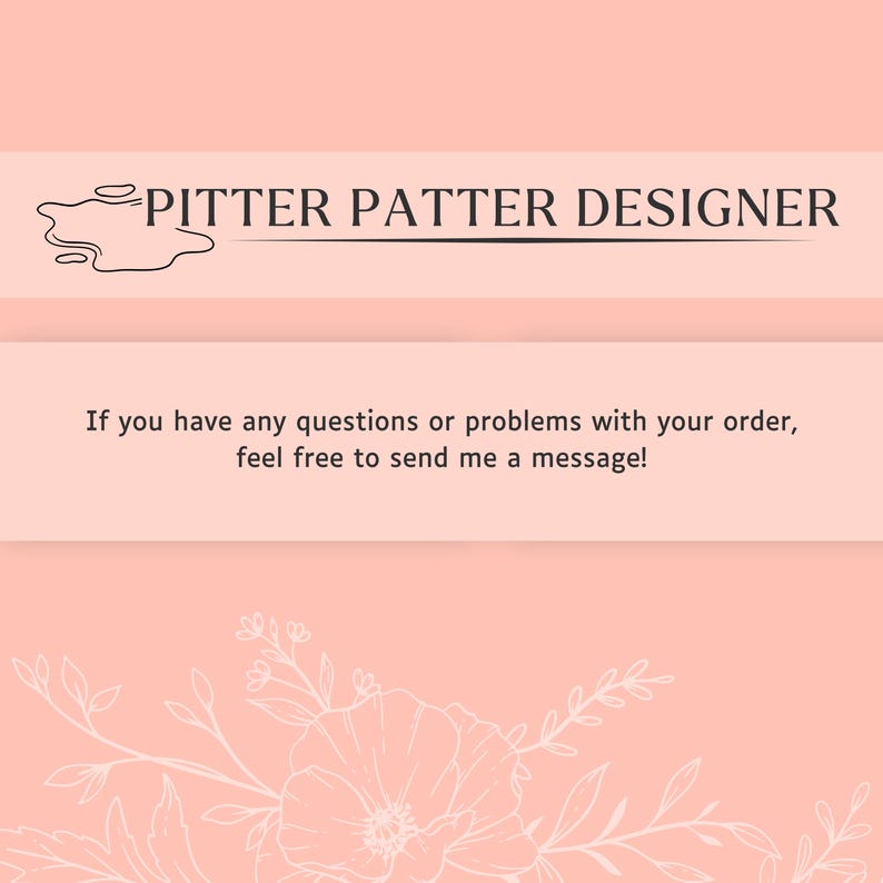 May include: A light peach-colored informational card featuring the text PITTER PATTER DESIGNER with a small ink-blot graphic. Below, the text reads: If you have any questions or problems with your order, feel free to send me a message! The bottom features a white line-art floral illustration.