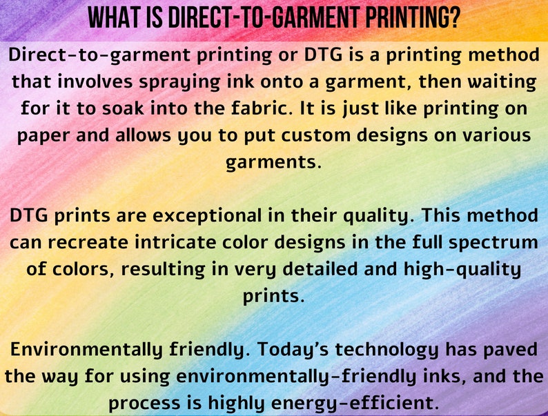 May include: Text explaining the process of direct-to-garment printing, or DTG, which involves spraying ink onto a garment and allowing it to soak into the fabric. The text highlights the high quality and detailed results of this method, as well as its environmentally friendly aspects, using inks that are eco-friendly and a process that is energy-efficient.