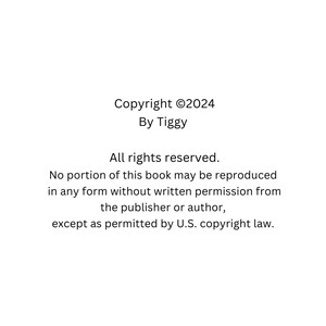May include: White background with black text. The text reads "Copyright &copy;2024 By Tiggy. All rights reserved. No portion of this book may be reproduced in any form without written permission from the publisher or author, except as permitted by U.S. copyright law."