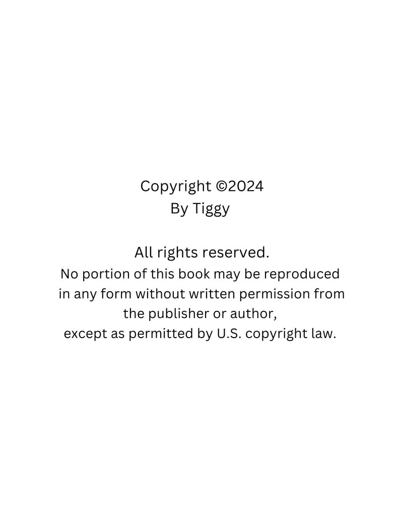 May include: White background with black text. The text reads "Copyright &copy;2024 By Tiggy. All rights reserved. No portion of this book may be reproduced in any form without written permission from the publisher or author, except as permitted by U.S. copyright law."