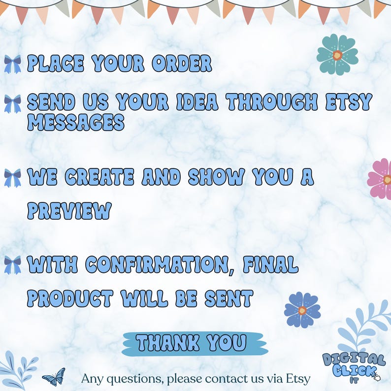 Peut inclure: Graphique bleu clair et blanc avec le texte "PLACE YOUR ORDER", "SEND US YOUR IDEA THROUGH ETSY MESSAGES", "WE CREATE AND SHOW YOU A PREVIEW", "WITH CONFIRMATION, FINAL PRODUCT WILL BE SENT", et "THANK YOU". L'image comprend &eacute;galement des illustrations florales et de papillons.