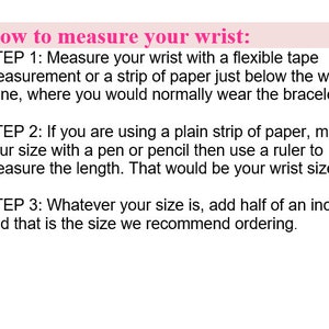 May include: How to measure your wrist: Step 1: Measure your wrist with a flexible tape measurement or a strip of paper just below the wrist bone, where you would normally wear a bracelet. Step 2: If you are using a plain strip of paper, mark your size with a pen or pencil then use a ruler to measure the length. That would be your wrist size. Step 3: Whatever your size is, add half an inch and that is the size we recommend ordering.