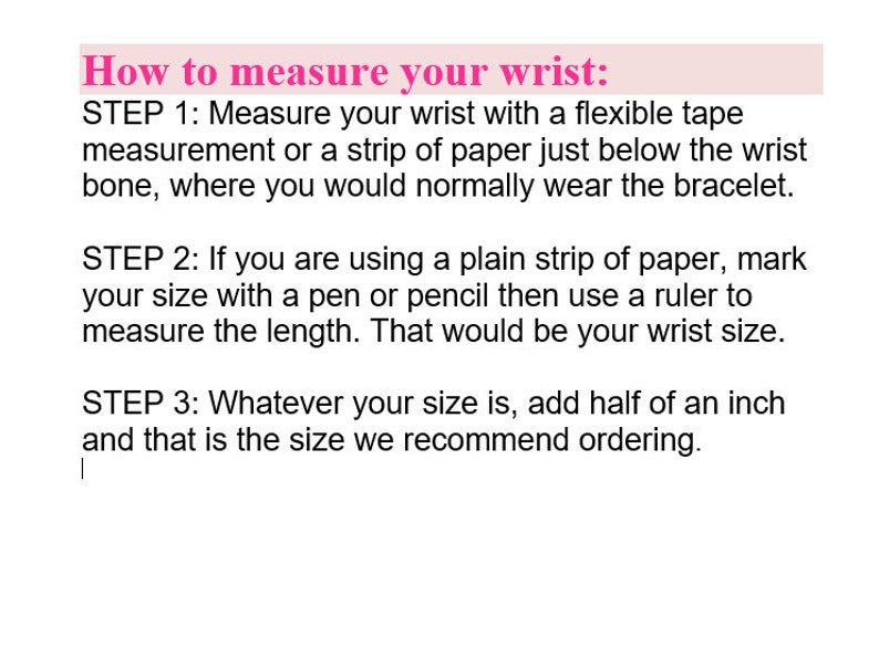 May include: How to measure your wrist: Step 1: Measure your wrist with a flexible tape measurement or a strip of paper just below the wrist bone, where you would normally wear a bracelet. Step 2: If you are using a plain strip of paper, mark your size with a pen or pencil then use a ruler to measure the length. That would be your wrist size. Step 3: Whatever your size is, add half an inch and that is the size we recommend ordering.