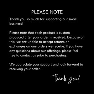 May include: Text on a black background that reads "PLEASE NOTE" followed by a message explaining that each product is custom made after the order is received. The message also states that returns or exchanges are not accepted. The text ends with "Thank you!"