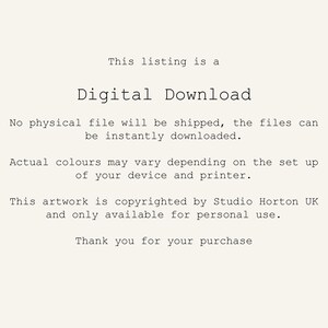 May include: Text on a white background that reads: "This listing is a Digital Download. No physical file will be shipped, the files can be instantly downloaded. Actual colours may vary depending on the set up of your device and printer. This artwork is copyrighted by Studio Horton UK and only available for personal use. Thank you for your purchase."