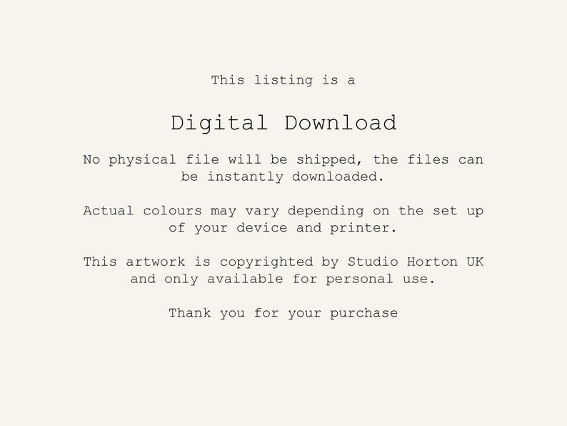 May include: Text on a white background that reads: "This listing is a Digital Download. No physical file will be shipped, the files can be instantly downloaded. Actual colours may vary depending on the set up of your device and printer. This artwork is copyrighted by Studio Horton UK and only available for personal use. Thank you for your purchase."