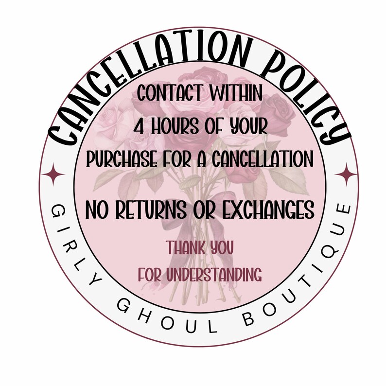 May include: A pink circle with a white border and the text "CANCELLATION POLICY" in a black, cursive font. The text "CONTACT WITHIN 4 HOURS OF YOUR PURCHASE FOR A CANCELLATION" is in black text. The text "NO RETURNS OR EXCHANGES" is in black text. The text "THANK YOU FOR UNDERSTANDING" is in black text. The text "GIRLY GHOUL BOUTIQUE" is in black text and wraps around the circle.