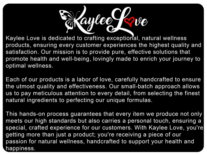 May include: Kaylee Love is dedicated to crafting exceptional, natural wellness products. Their mission is to provide pure, effective solutions that promote health and well-being, lovingly made to enrich your journey to optimal wellness. Each product is a labour of love, carefully handcrafted to ensure the utmost quality and effectiveness. Their small-batch approach allows them to pay meticulous attention to every detail, from selecting the finest natural ingredients to perfecting their unique formulas.