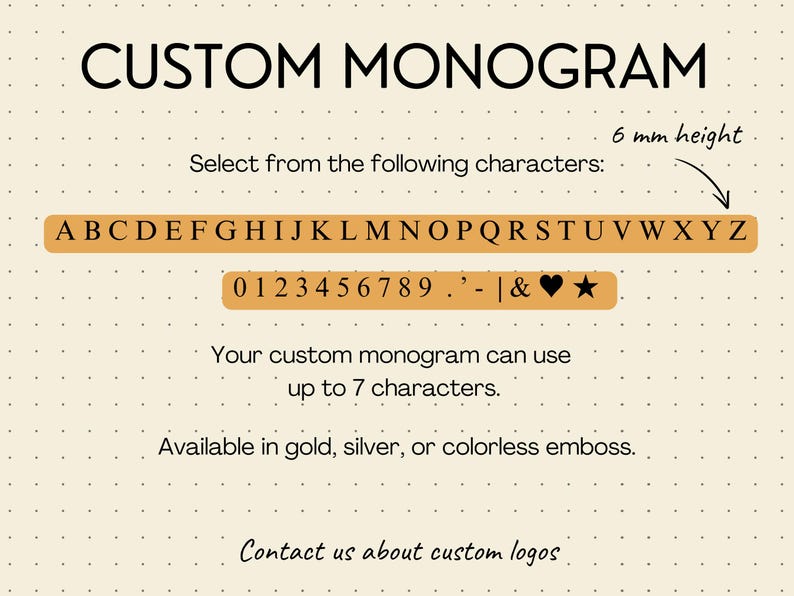 Cream colored slide with grey dots with the selection of characters you can add to the passport book and luggage tag as a custom monogram. Uppercase New Time Roman characters that are 6mm high letters, including numbers, period, apostrophe, pipe symbol, ampersand, heart and star. Seven characters maximum. Available in gold, silver or colorless emboss. Contact us about custom logos.