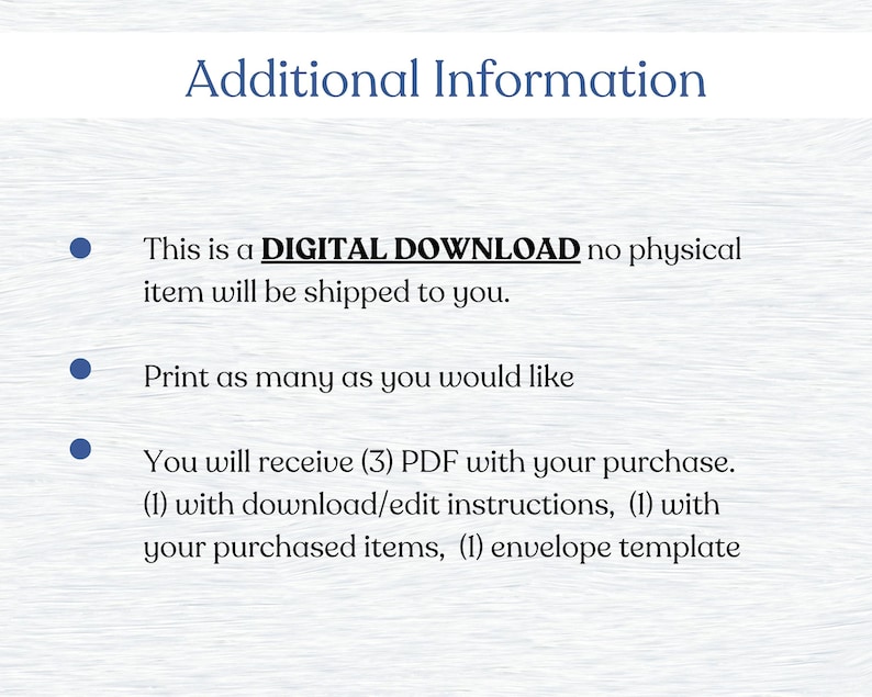 May include: Text on a white background with blue bullet points. The text reads: "Additional Information. This is a DIGITAL DOWNLOAD no physical item will be shipped to you. Print as many as you would like. You will receive (3) PDF with your purchase. (1) with download/edit instructions, (1) with your purchased items, (1) envelope template."