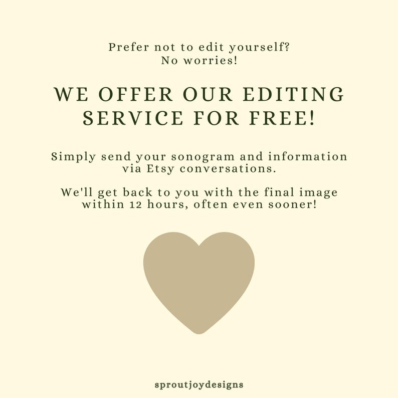May include: A light beige background with green text that reads "Prefer not to edit yourself? No worries! WE OFFER OUR EDITING SERVICE FOR FREE! Simply send your sonogram and information via Etsy conversations. We'll get back to you with the final image within 12 hours, often even sooner!" A brown heart is in the center of the image. The text "sproutjoydesigns" is at the bottom of the image.
