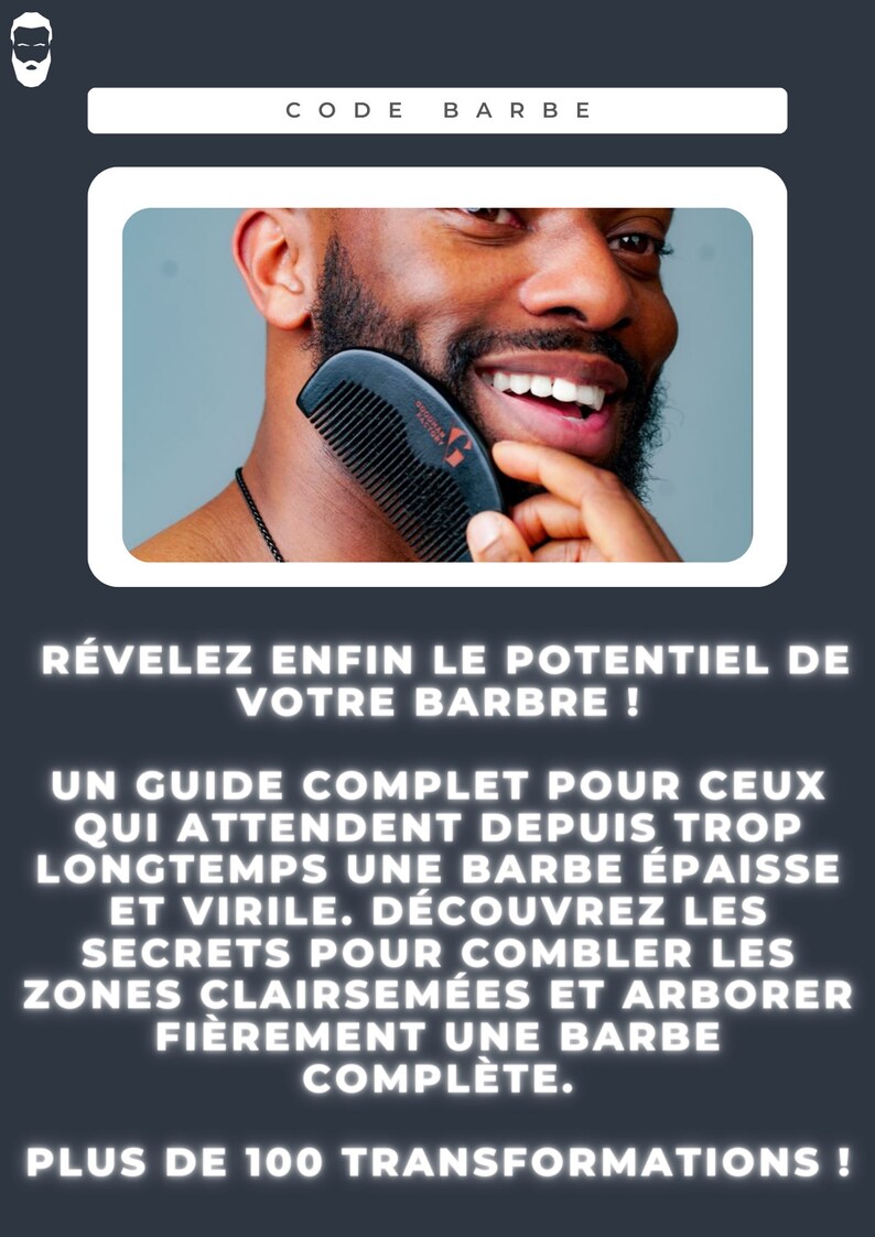 Op de afbeelding: Een man met een baard gebruikt een zwarte kam om zijn baard te stylen. De tekst op de afbeelding luidt "CODE BARBE" en "R&Eacute;VELEZ ENFIN LE POTENTIEL DE VOTRE BARBRE! UN GUIDE COMPLET POUR CEUX QUI ATTENDENT DEPUIS TROP LONGTEMPS UNE BARBE &Eacute;PAISSE ET VIRILE. D&Eacute;COUVREZ LES SECRETS POUR COMBLER LES ZONES CLAIRSEM&Eacute;ES ET ARBORER FI&Egrave;REMENT UNE BARBE COMPL&Egrave;TE. PLUS DE 100 TRANSFORMATIONS!"