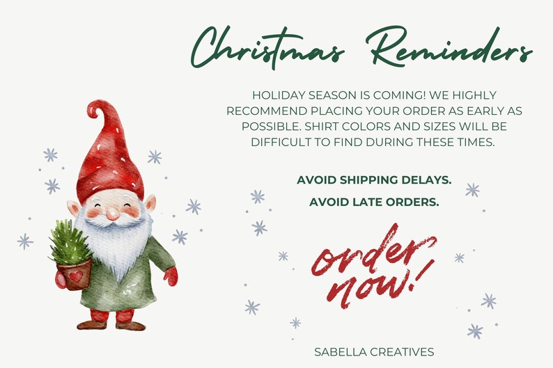 May include: A watercolor illustration of a Christmas gnome holding a small potted evergreen tree. The text "Christmas Reminders" is at the top of the image. The text "HOLIDAY SEASON IS COMING! WE HIGHLY RECOMMEND PLACING YOUR ORDER AS EARLY AS POSSIBLE. SHIRT COLORS AND SIZES WILL BE DIFFICULT TO FIND DURING THESE TIMES. AVOID SHIPPING DELAYS. AVOID LATE ORDERS. order now. SABELLA CREATIVES" is below the gnome.