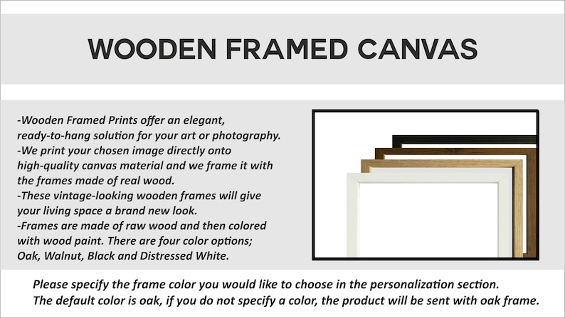 May include: Wooden framed canvas prints offer an elegant, ready-to-hang solution for your art or photography. The frames are made of real wood and come in four colors: Oak, Walnut, Black, and Distressed White. Please specify the frame color you would like to choose in the personalization section. The default color is oak.