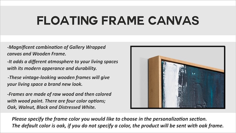 May include: A close-up of a floating frame canvas with a wooden frame. The frame is a light wood color and the canvas has a blue and white abstract painting. The text on the image reads: "FLOATING FRAME CANVAS -Magnificent combination of Gallery Wrapped canvas and Wooden Frame. -It adds a different atmosphere to your living spaces with its modern apperance and durability. -These vintage-looking wooden frames will give your living space a brand new look. -Frames are made of raw wood and then colored with wood paint. There are four color options; Oak, Walnut, Black and Distressed White. Please specify the frame color you would like to choose in the personalization section. The default color is oak, if you do not specify a color, the product will be sent with oak frame."