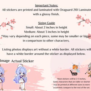 May include: A guide to sticker sizing with examples of two stickers. The text reads "Important Notes: All stickers are printed and laminated with Oraguard 210 Laminate with a glossy finish. Sizing Guide Small: About 2 inches in height Medium: About 3 inches in height *May vary depending on each piece, some may be smaller or bigger in comparison to other characters. Listing photos displays art without a white border. All stickers will have a white border around the sticker as displayed below. Listing Image Actual Sticker Most stickers will be 2-3 inches, Some characters that are taller or shorter may be printed at different sizes to more accurately compare to the rest of the set."