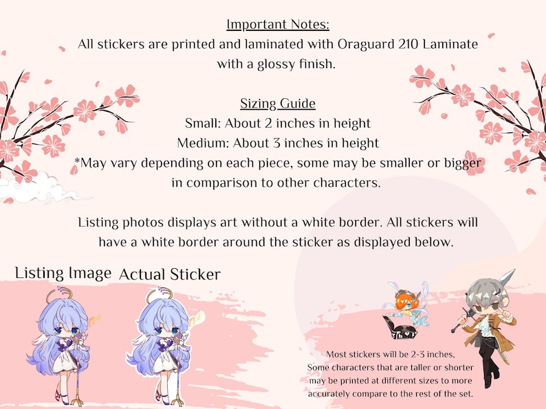 May include: A guide to sticker sizing with examples of two stickers. The text reads "Important Notes: All stickers are printed and laminated with Oraguard 210 Laminate with a glossy finish. Sizing Guide Small: About 2 inches in height Medium: About 3 inches in height *May vary depending on each piece, some may be smaller or bigger in comparison to other characters. Listing photos displays art without a white border. All stickers will have a white border around the sticker as displayed below. Listing Image Actual Sticker Most stickers will be 2-3 inches, Some characters that are taller or shorter may be printed at different sizes to more accurately compare to the rest of the set."