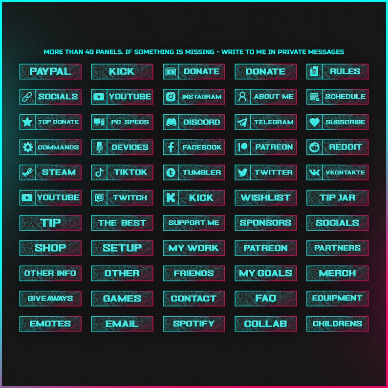 May include: A graphic with 40 blue and pink buttons with white text. The buttons are arranged in a grid and include topics such as "Paypal", "Socials", "Youtube", "Instagram", "About Me", "Schedule", "Top Donate", "PC Specs", "Discord", "Telegram", "Subscribe", "Commands", "Devices", "Facebook", "Patreon", "Reddit", "Steam", "Tiktok", "Tumbler", "Twitter", "VKONTAKTE", "Youtube", "Twitch", "Kick", "Wishlist", "Tip Jar", "Tip", "The Best", "Support Me", "Sponsors", "Socials", "Shop", "Setup", "My Work", "Patreon", "Partners", "Other Info", "Other", "Friends", "My Goals", "Merch", "Giveaways", "Games", "Contact", "FAQ", "Equipment", "Emotes", "Email", "Spotify", "Collab", and "Childrens".